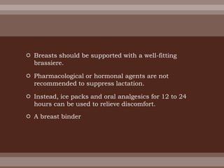  Breasts should be supported with a well-fitting
brassiere.
 Pharmacological or hormonal agents are not
recommended to suppress lactation.
 Instead, ice packs and oral analgesics for 12 to 24
hours can be used to relieve discomfort.
 A breast binder
 