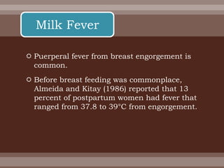  Puerperal fever from breast engorgement is
common.
 Before breast feeding was commonplace,
Almeida and Kitay (1986) reported that 13
percent of postpartum women had fever that
ranged from 37.8 to 39°C from engorgement.
Milk Fever
 