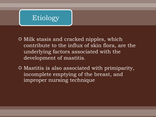  Milk stasis and cracked nipples, which
contribute to the influx of skin flora, are the
underlying factors associated with the
development of mastitis.
 Mastitis is also associated with primiparity,
incomplete emptying of the breast, and
improper nursing technique
Etiology
 