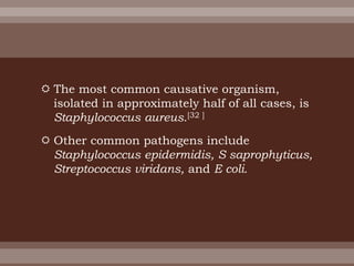  The most common causative organism,
isolated in approximately half of all cases, is
Staphylococcus aureus.[32 ]
 Other common pathogens include
Staphylococcus epidermidis, S saprophyticus,
Streptococcus viridans, and E coli.
 