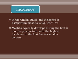  In the United States, the incidence of
postpartum mastitis is 2.5-3%.[33,32 ]
 Mastitis typically develops during the first 3
months postpartum, with the highest
incidence in the first few weeks after
delivery.
Incidence
 