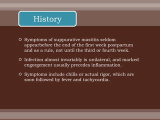  Symptoms of suppurative mastitis seldom
appearbefore the end of the first week postpartum
and as a rule, not until the third or fourth week.
 Infection almost invariably is unilateral, and marked
engorgement usually precedes inflammation.
 Symptoms include chills or actual rigor, which are
soon followed by fever and tachycardia.
History
 
