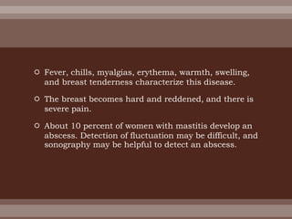  Fever, chills, myalgias, erythema, warmth, swelling,
and breast tenderness characterize this disease.
 The breast becomes hard and reddened, and there is
severe pain.
 About 10 percent of women with mastitis develop an
abscess. Detection of fluctuation may be difficult, and
sonography may be helpful to detect an abscess.
 