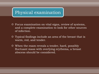  Focus examination on vital signs, review of systems,
and a complete examination to look for other sources
of infection.
 Typical findings include an area of the breast that is
warm, red, and tender.
 When the exam reveals a tender, hard, possibly
fluctuant mass with overlying erythema, a breast
abscess should be considered.
Physical examination
 