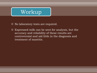  No laboratory tests are required.
 Expressed milk can be sent for analysis, but the
accuracy and reliability of these results are
controversial and aid little in the diagnosis and
treatment of mastitis.
Workup
 