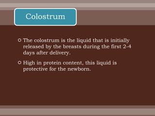  The colostrum is the liquid that is initially
released by the breasts during the first 2-4
days after delivery.
 High in protein content, this liquid is
protective for the newborn.
Colostrum
 