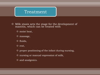  Milk stasis sets the stage for the development of
mastitis, which can be treated with
 moist heat,
 massage,
 fluids,
 rest,
 proper positioning of the infant during nursing,
 nursing or manual expression of milk,
 and analgesics.
Treatment
 
