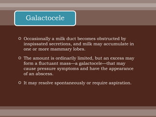  Occasionally a milk duct becomes obstructed by
inspissated secretions, and milk may accumulate in
one or more mammary lobes.
 The amount is ordinarily limited, but an excess may
form a fluctuant mass—a galactocele—that may
cause pressure symptoms and have the appearance
of an abscess.
 It may resolve spontaneously or require aspiration.
Galactocele
 