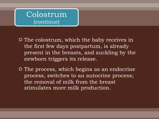  The colostrum, which the baby receives in
the first few days postpartum, is already
present in the breasts, and suckling by the
newborn triggers its release.
 The process, which begins as an endocrine
process, switches to an autocrine process;
the removal of milk from the breast
stimulates more milk production.
Colostrum
(continue)
 