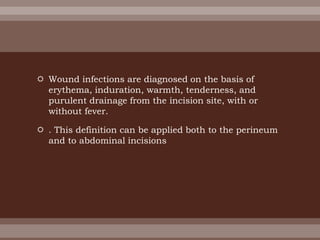  Wound infections are diagnosed on the basis of
erythema, induration, warmth, tenderness, and
purulent drainage from the incision site, with or
without fever.
 . This definition can be applied both to the perineum
and to abdominal incisions
 