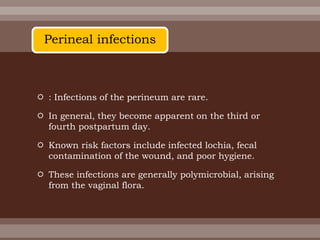  : Infections of the perineum are rare.
 In general, they become apparent on the third or
fourth postpartum day.
 Known risk factors include infected lochia, fecal
contamination of the wound, and poor hygiene.
 These infections are generally polymicrobial, arising
from the vaginal flora.
Perineal infections
 