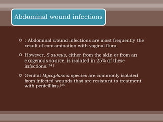  : Abdominal wound infections are most frequently the
result of contamination with vaginal flora.
 However, S aureus, either from the skin or from an
exogenous source, is isolated in 25% of these
infections.[34 ]
 Genital Mycoplasma species are commonly isolated
from infected wounds that are resistant to treatment
with penicillins.[35 ]
Abdominal wound infections
 
