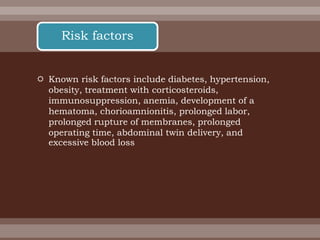  Known risk factors include diabetes, hypertension,
obesity, treatment with corticosteroids,
immunosuppression, anemia, development of a
hematoma, chorioamnionitis, prolonged labor,
prolonged rupture of membranes, prolonged
operating time, abdominal twin delivery, and
excessive blood loss
Risk factors
 