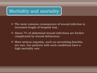  The most common consequence of wound infection is
increased length of hospital stay.
 About 7% of abdominal wound infections are further
complicated by wound dehiscence.
 More serious sequelae, such as necrotizing fasciitis,
are rare, but patients with such conditions have a
high mortality rate.
Morbidity and mortality
 