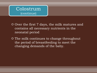  Over the first 7 days, the milk matures and
contains all necessary nutrients in the
neonatal period
 The milk continues to change throughout
the period of breastfeeding to meet the
changing demands of the baby.
Colostrum
(continue)
 