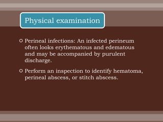  Perineal infections: An infected perineum
often looks erythematous and edematous
and may be accompanied by purulent
discharge.
 Perform an inspection to identify hematoma,
perineal abscess, or stitch abscess.
Physical examination
 