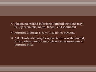  Abdominal wound infections: Infected incisions may
be erythematous, warm, tender, and indurated.
 Purulent drainage may or may not be obvious.
 A fluid collection may be appreciated near the wound,
which, when entered, may release serosanguinous or
purulent fluid.
 