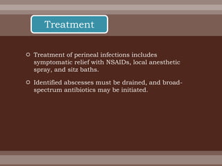  Treatment of perineal infections includes
symptomatic relief with NSAIDs, local anesthetic
spray, and sitz baths.
 Identified abscesses must be drained, and broad-
spectrum antibiotics may be initiated.
Treatment
 