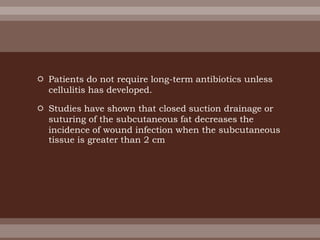  Patients do not require long-term antibiotics unless
cellulitis has developed.
 Studies have shown that closed suction drainage or
suturing of the subcutaneous fat decreases the
incidence of wound infection when the subcutaneous
tissue is greater than 2 cm
 