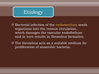  Bacterial infection of the endometrium seeds
organisms into the venous circulation,
which damages the vascular endothelium
and in turn results in thrombus formation.
 The thrombus acts as a suitable medium for
proliferation of anaerobic bacteria.
Etiology
 