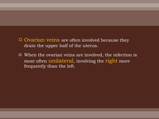  Ovarian veins are often involved because they
drain the upper half of the uterus.
 When the ovarian veins are involved, the infection is
most often unilateral, involving the right more
frequently than the left.
 