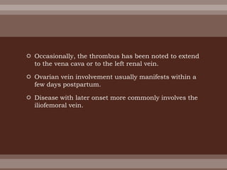 Occasionally, the thrombus has been noted to extend
to the vena cava or to the left renal vein.
 Ovarian vein involvement usually manifests within a
few days postpartum.
 Disease with later onset more commonly involves the
iliofemoral vein.
 
