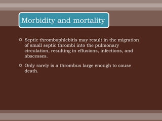  Septic thrombophlebitis may result in the migration
of small septic thrombi into the pulmonary
circulation, resulting in effusions, infections, and
abscesses.
 Only rarely is a thrombus large enough to cause
death.
Morbidity and mortality
 