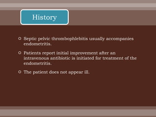  Septic pelvic thrombophlebitis usually accompanies
endometritis.
 Patients report initial improvement after an
intravenous antibiotic is initiated for treatment of the
endometritis.
 The patient does not appear ill.
History
 