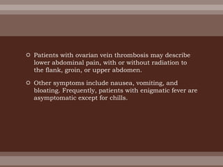  Patients with ovarian vein thrombosis may describe
lower abdominal pain, with or without radiation to
the flank, groin, or upper abdomen.
 Other symptoms include nausea, vomiting, and
bloating. Frequently, patients with enigmatic fever are
asymptomatic except for chills.
 