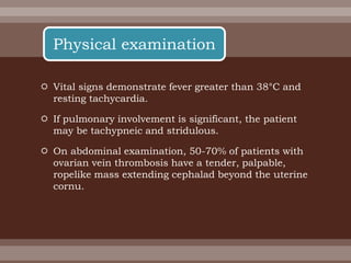  Vital signs demonstrate fever greater than 38°C and
resting tachycardia.
 If pulmonary involvement is significant, the patient
may be tachypneic and stridulous.
 On abdominal examination, 50-70% of patients with
ovarian vein thrombosis have a tender, palpable,
ropelike mass extending cephalad beyond the uterine
cornu.
Physical examination
 