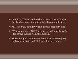  Imaging: CT scan and MRI are the studies of choice
for the diagnosis of septic pelvic thrombophlebitis.
 MRI has 92% sensitivity and 100% specificity, and
 CT imaging has a 100% sensitivity and specificity for
identifying ovarian vein thrombosis.
 These imaging modalities are capable of identifying
both ovarian vein and iliofemoral involvement.
 