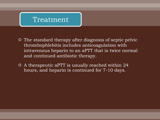  The standard therapy after diagnosis of septic pelvic
thrombophlebitis includes anticoagulation with
intravenous heparin to an aPTT that is twice normal
and continued antibiotic therapy.
 A therapeutic aPTT is usually reached within 24
hours, and heparin is continued for 7-10 days.
Treatment
 
