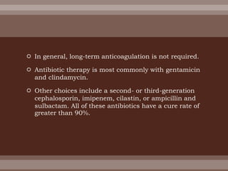  In general, long-term anticoagulation is not required.
 Antibiotic therapy is most commonly with gentamicin
and clindamycin.
 Other choices include a second- or third-generation
cephalosporin, imipenem, cilastin, or ampicillin and
sulbactam. All of these antibiotics have a cure rate of
greater than 90%.
 