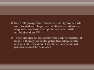  In a 1999 prospective randomized study, women who
were treated with heparin in addition to antibiotics
responded no faster than patients treated with
antibiotics alone.[38 ]
 These findings do not support the empiric practice of
heparin therapy for septic pelvic thrombophlebitis
and raise the question of whether a new standard
protocol should be developed
 