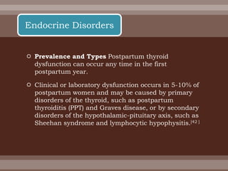  Prevalence and Types Postpartum thyroid
dysfunction can occur any time in the first
postpartum year.
 Clinical or laboratory dysfunction occurs in 5-10% of
postpartum women and may be caused by primary
disorders of the thyroid, such as postpartum
thyroiditis (PPT) and Graves disease, or by secondary
disorders of the hypothalamic-pituitary axis, such as
Sheehan syndrome and lymphocytic hypophysitis.[42 ]
Endocrine Disorders
 