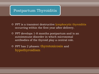  PPT is a transient destructive lymphocytic thyroiditis
occurring within the first year after delivery.
 PPT develops 1-8 months postpartum and is an
autoimmune disorder in which microsomal
antibodies of the thyroid play a central role.
 PPT has 2 phases: thyrotoxicosis and
hypothyroidism
Postpartum Thyroiditis
 