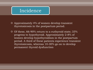  Approximately 4% of women develop transient
thyrotoxicosis in the postpartum period.
 Of these, 66-90% return to a euthyroid state; 33%
progress to hypothyroid. Approximately 2-8% of
women develop hypothyroidism in the postpartum
period. A third of these patients experience transient
thyrotoxicosis, whereas 10-30% go on to develop
permanent thyroid dysfunction
Incidence
 