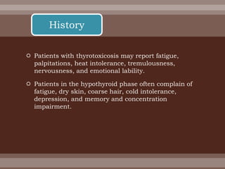  Patients with thyrotoxicosis may report fatigue,
palpitations, heat intolerance, tremulousness,
nervousness, and emotional lability.
 Patients in the hypothyroid phase often complain of
fatigue, dry skin, coarse hair, cold intolerance,
depression, and memory and concentration
impairment.
History
 