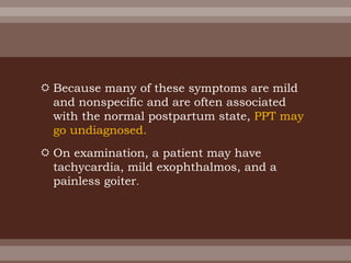  Because many of these symptoms are mild
and nonspecific and are often associated
with the normal postpartum state, PPT may
go undiagnosed.
 On examination, a patient may have
tachycardia, mild exophthalmos, and a
painless goiter.
 