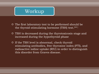  The first laboratory test to be performed should be
the thyroid-stimulating hormone (TSH) test.[44 ]
 TSH is decreased during the thyrotoxicosis stage and
increased during the hypothyroid phase
 If the TSH level is abnormal, check thyroid
stimulating antibodies, free thyroxine index (FTI), and
radioactive iodine uptake (RIU) in order to distinguish
this disorder from Graves disease.
Workup
 