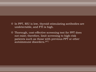  In PPT, RIU is low, thyroid-stimulating antibodies are
undetectable, and FTI is high.
 Thorough, cost-effective screening test for PPT does
not exist; therefore, limit screening to high-risk
patients such as those with previous PPT or other
autoimmune disorders.[45 ]
 