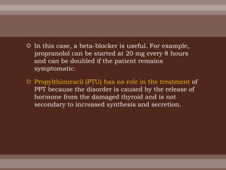  In this case, a beta-blocker is useful. For example,
propranolol can be started at 20 mg every 8 hours
and can be doubled if the patient remains
symptomatic.
 Propylthiouracil (PTU) has no role in the treatment of
PPT because the disorder is caused by the release of
hormone from the damaged thyroid and is not
secondary to increased synthesis and secretion.
 