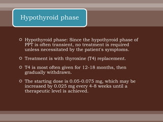  Hypothyroid phase: Since the hypothyroid phase of
PPT is often transient, no treatment is required
unless necessitated by the patient's symptoms.
 Treatment is with thyroxine (T4) replacement.
 T4 is most often given for 12-18 months, then
gradually withdrawn.
 The starting dose is 0.05-0.075 mg, which may be
increased by 0.025 mg every 4-8 weeks until a
therapeutic level is achieved.
Hypothyroid phase
 