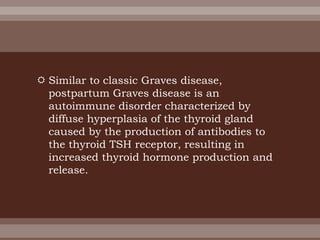  Similar to classic Graves disease,
postpartum Graves disease is an
autoimmune disorder characterized by
diffuse hyperplasia of the thyroid gland
caused by the production of antibodies to
the thyroid TSH receptor, resulting in
increased thyroid hormone production and
release.
 