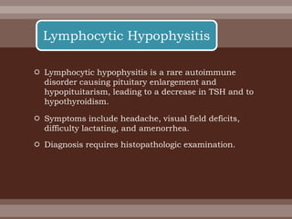  Lymphocytic hypophysitis is a rare autoimmune
disorder causing pituitary enlargement and
hypopituitarism, leading to a decrease in TSH and to
hypothyroidism.
 Symptoms include headache, visual field deficits,
difficulty lactating, and amenorrhea.
 Diagnosis requires histopathologic examination.
Lymphocytic Hypophysitis
 