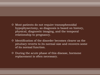  Most patients do not require transsphenoidal
hypophysectomy, so diagnosis is based on history,
physical, diagnostic imaging, and the temporal
relationship to pregnancy.
 Identification of the disorder becomes clearer as the
pituitary reverts to its normal size and recovers some
of its normal function.
 During the acute phase of this disease, hormone
replacement is often necessary.
 