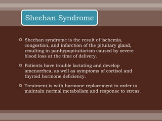  Sheehan syndrome is the result of ischemia,
congestion, and infarction of the pituitary gland,
resulting in panhypopituitarism caused by severe
blood loss at the time of delivery.
 Patients have trouble lactating and develop
amenorrhea, as well as symptoms of cortisol and
thyroid hormone deficiency.
 Treatment is with hormone replacement in order to
maintain normal metabolism and response to stress.
Sheehan Syndrome
 