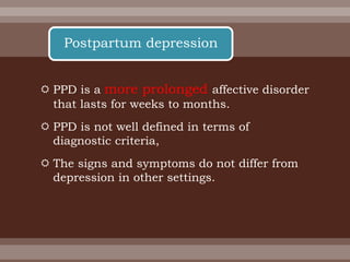 PPD is a more prolonged affective disorder
that lasts for weeks to months.
 PPD is not well defined in terms of
diagnostic criteria,
 The signs and symptoms do not differ from
depression in other settings.
Postpartum depression
 