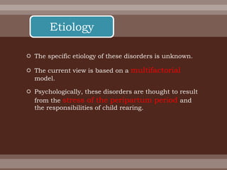  The specific etiology of these disorders is unknown.
 The current view is based on a multifactorial
model.
 Psychologically, these disorders are thought to result
from the stress of the peripartum period and
the responsibilities of child rearing.
Etiology
 