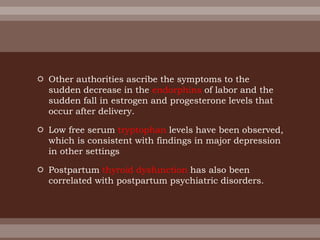  Other authorities ascribe the symptoms to the
sudden decrease in the endorphins of labor and the
sudden fall in estrogen and progesterone levels that
occur after delivery.
 Low free serum tryptophan levels have been observed,
which is consistent with findings in major depression
in other settings
 Postpartum thyroid dysfunction has also been
correlated with postpartum psychiatric disorders.
 